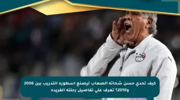 كيف تحدى حسن شحاتة الصعاب ليصنع أسطورة التدريب بين 2006 و2010؟ تعرف على تفاصيل رحلته الفريدة